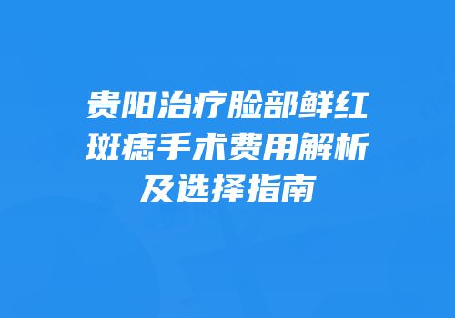 贵阳治疗脸部鲜红斑痣手术费用解析及选择指南