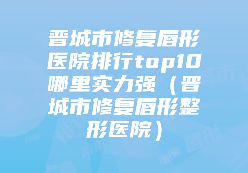 晋城市修复唇形医院排行top10哪里实力强（晋城市修复唇形整形医院）