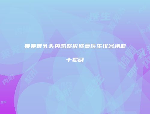 莱芜市乳头内陷整形修复医生排名榜前十揭晓