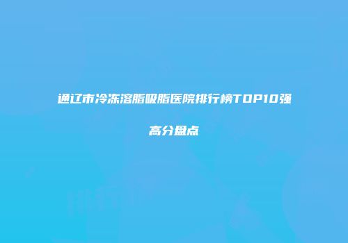 通辽市冷冻溶脂吸脂医院排行榜TOP10强高分盘点