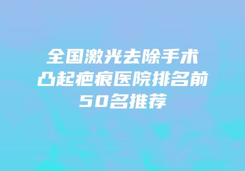 全国激光去除手术凸起疤痕医院排名前50名推荐
