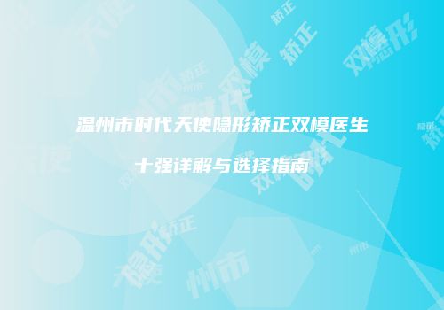 温州市时代天使隐形矫正双模医生十强详解与选择指南