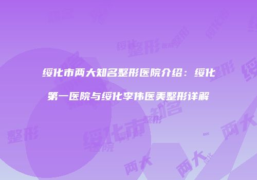 绥化市两大知名整形医院介绍：绥化第一医院与绥化李伟医美整形详解