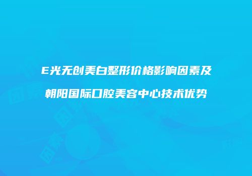 E光无创美白整形价格影响因素及朝阳国际口腔美容中心技术优势
