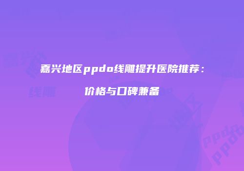 嘉兴地区ppdo线雕提升医院推荐：价格与口碑兼备