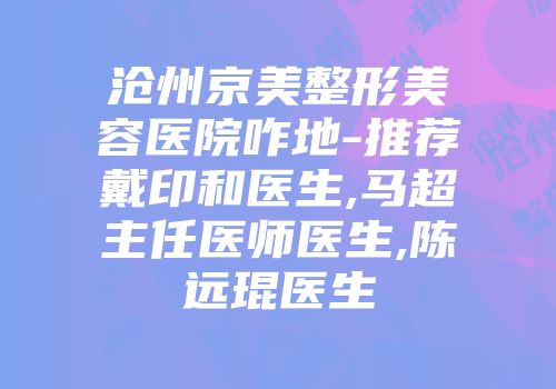 沧州京美整形美容医院咋地-推荐戴印和医生,马超主任医师医生,陈远琨医生