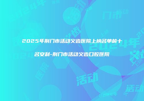 2025年荆门市活动义齿医院上榜名单前十名安利-荆门市活动义齿口腔医院