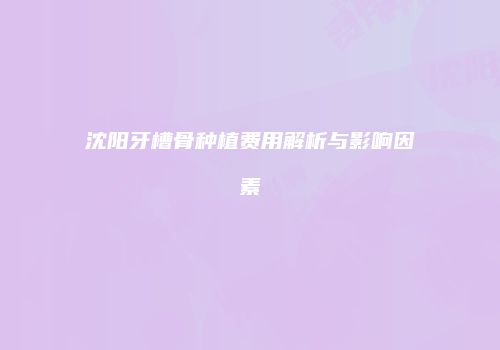 沈阳牙槽骨种植费用解析与影响因素