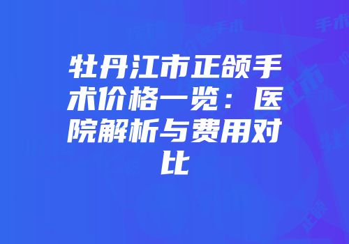 牡丹江市正颌手术价格一览：医院解析与费用对比