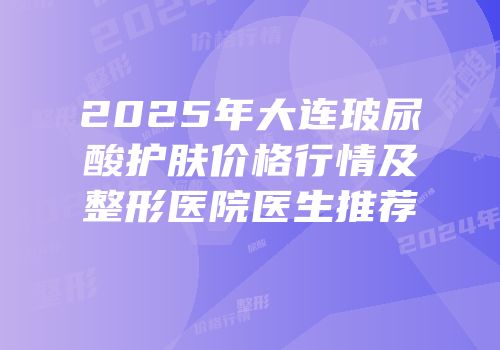 2025年大连玻尿酸护肤价格行情及整形医院医生推荐