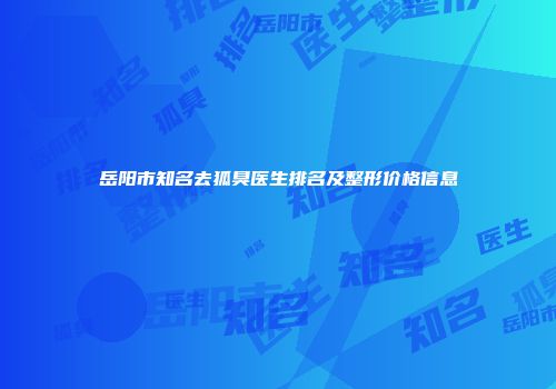 岳阳市知名去狐臭医生排名及整形价格信息