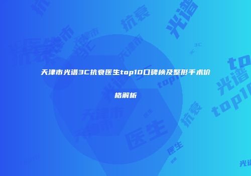天津市光谱3C抗衰医生top10口碑榜及整形手术价格解析