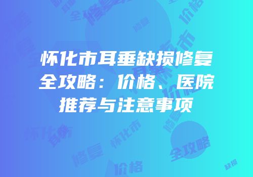 怀化市耳垂缺损修复全攻略：价格、医院推荐与注意事项