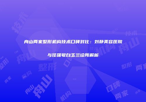 舟山两家整形机构技术口碑对比：刘静美容医院与任曙敏白玉兰诊所解析