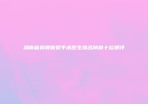 湖南省鼻骨断裂手术医生排名榜前十位测评