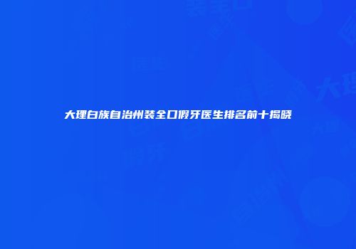 大理白族自治州装全口假牙医生排名前十揭晓
