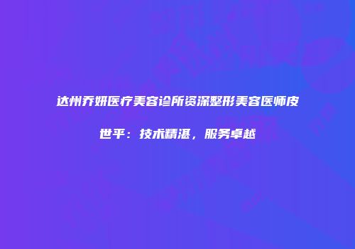达州乔妍医疗美容诊所资深整形美容医师皮世平：技术精湛，服务卓越