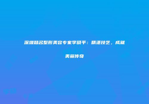 深圳知名整形美容专家李晓平：精湛技艺，成就美丽传奇