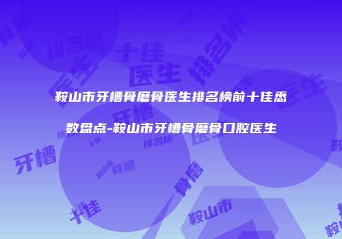 鞍山市牙槽骨磨骨医生排名榜前十佳悉数盘点-鞍山市牙槽骨磨骨口腔医生