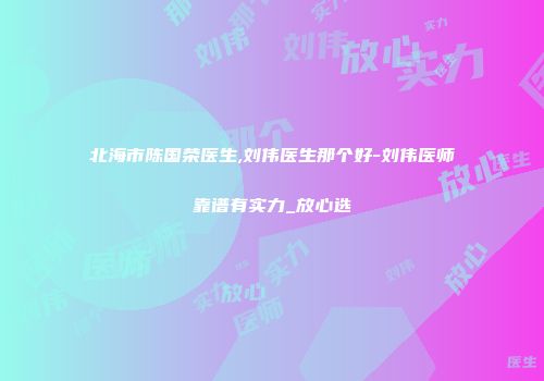 北海市陈国荣医生,刘伟医生那个好-刘伟医师靠谱有实力_放心选