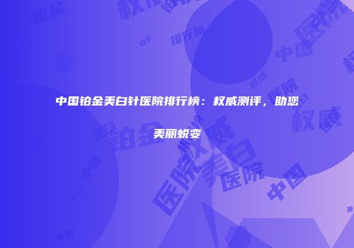 中国铂金美白针医院排行榜：权威测评，助您美丽蜕变