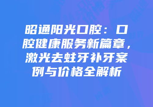 昭通阳光口腔：口腔健康服务新篇章，激光去蛀牙补牙案例与价格全解析