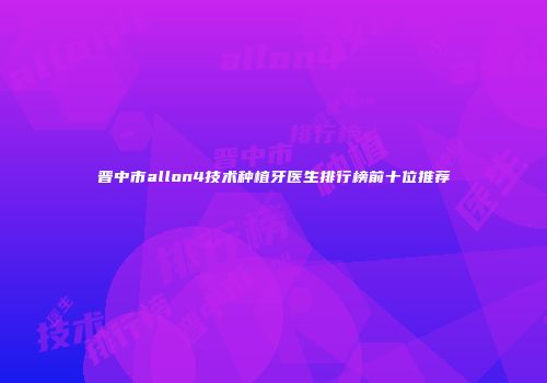 晋中市allon4技术种植牙医生排行榜前十位推荐