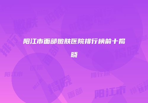 阳江市面部嫩肤医院排行榜前十揭晓