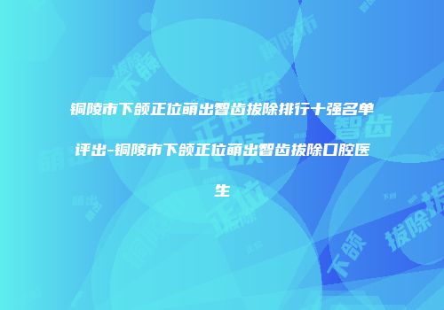 铜陵市下颌正位萌出智齿拔除排行十强名单评出-铜陵市下颌正位萌出智齿拔除口腔医生