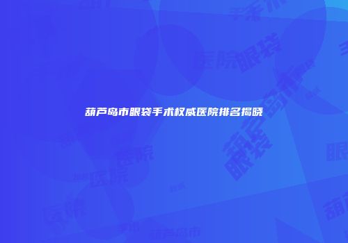 葫芦岛市眼袋手术权威医院排名揭晓