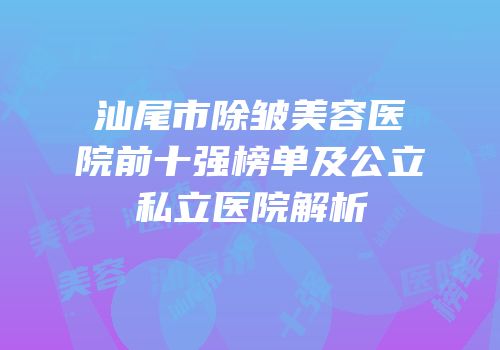 汕尾市除皱美容医院前十强榜单及公立私立医院解析