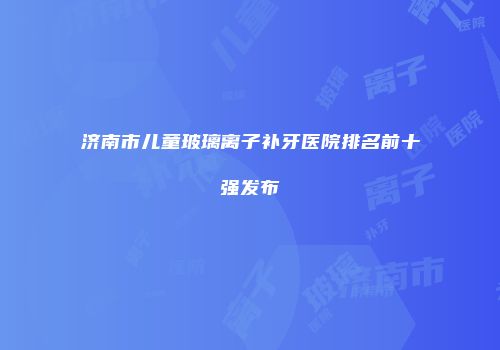 济南市儿童玻璃离子补牙医院排名前十强发布