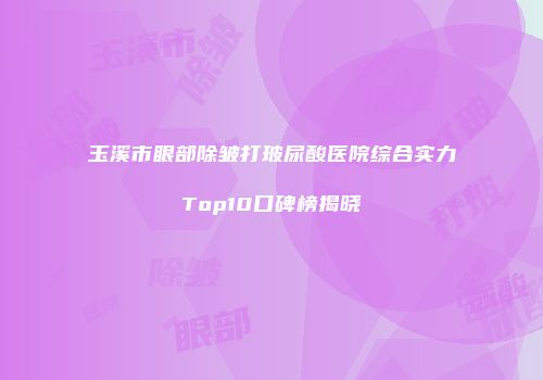 玉溪市眼部除皱打玻尿酸医院综合实力Top10口碑榜揭晓