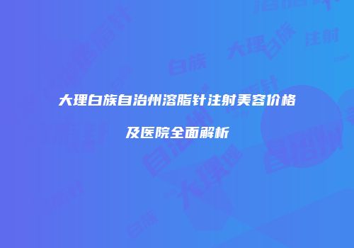 大理白族自治州溶脂针注射美容价格及医院全面解析
