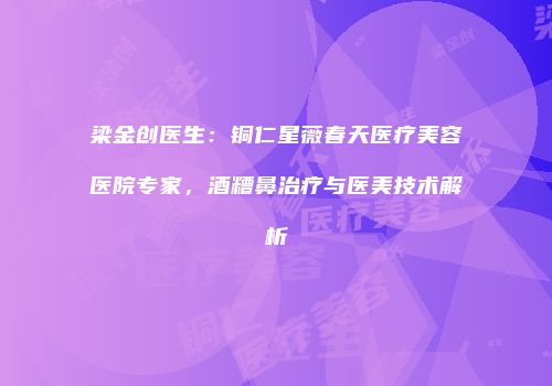 梁金创医生：铜仁星薇春天医疗美容医院专家，酒糟鼻治疗与医美技术解析