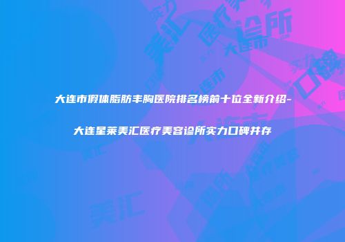 大连市假体脂肪丰胸医院排名榜前十位全新介绍-大连星莱美汇医疗美容诊所实力口碑并存