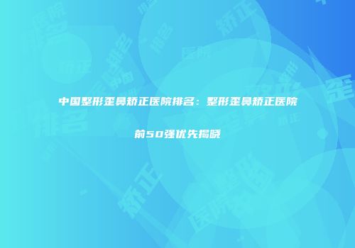 中国整形歪鼻矫正医院排名：整形歪鼻矫正医院前50强优先揭晓