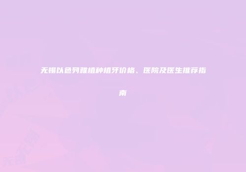 无锡以色列雅植种植牙价格、医院及医生推荐指南