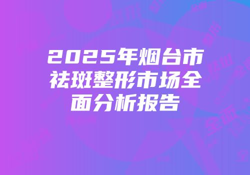 2025年烟台市祛斑整形市场全面分析报告