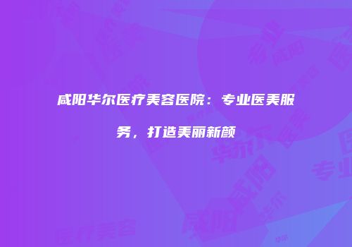 咸阳华尔医疗美容医院：专业医美服务，打造美丽新颜