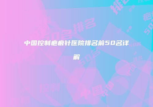 中国控制疤痕针医院排名前50名详解