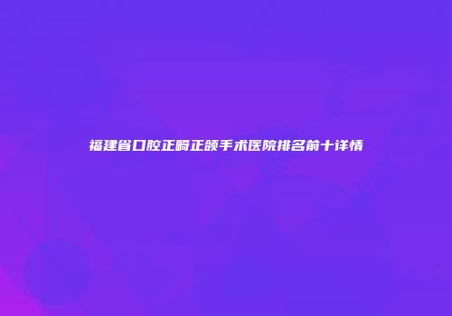 福建省口腔正畸正颌手术医院排名前十详情