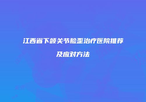 江西省下颌关节脸歪治疗医院推荐及应对方法