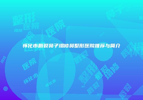 怀化市唇裂鼻子塌修鼻整形医院推荐与简介