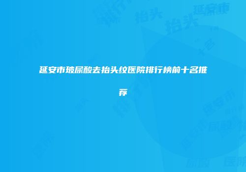 延安市玻尿酸去抬头纹医院排行榜前十名推荐