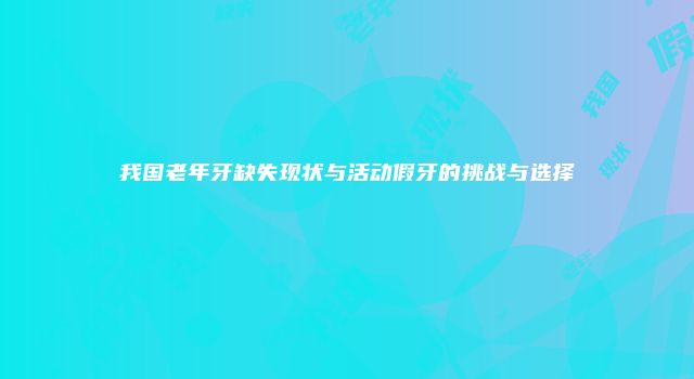 我国老年牙缺失现状与活动假牙的挑战与选择