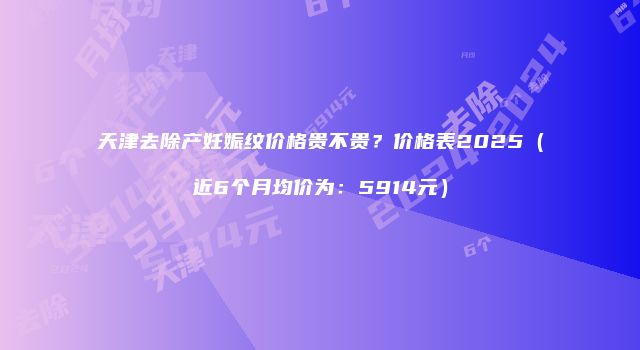 天津去除产妊娠纹价格贵不贵？价格表2025（近6个月均价为：5914元）