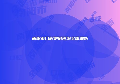南阳市口腔整形医院全面解析