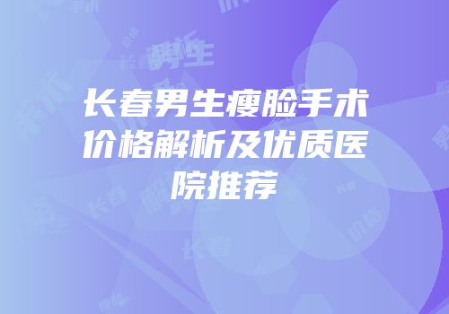 长春男生瘦脸手术价格解析及优质医院推荐
