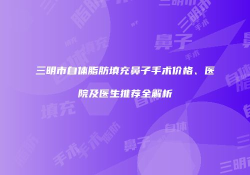 三明市自体脂肪填充鼻子手术价格、医院及医生推荐全解析